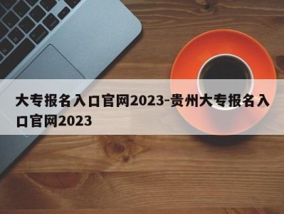 大专报名入口官网2023-贵州大专报名入口官网2023