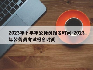 2023年下半年公务员报名时间-2023年公务员考试报名时间